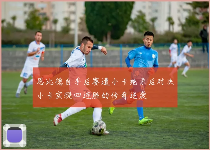 恩比德自季后赛遭小卡绝杀后对决小卡实现四连胜的传奇逆袭