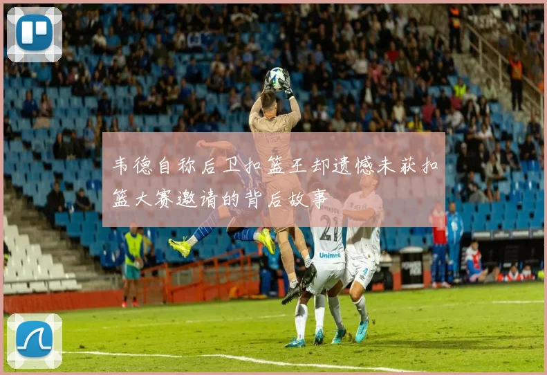 韦德自称后卫扣篮王却遗憾未获扣篮大赛邀请的背后故事