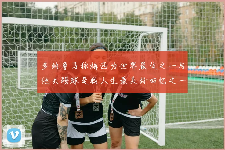 多纳鲁马称梅西为世界最佳之一与他共踢球是我人生最美好回忆之一