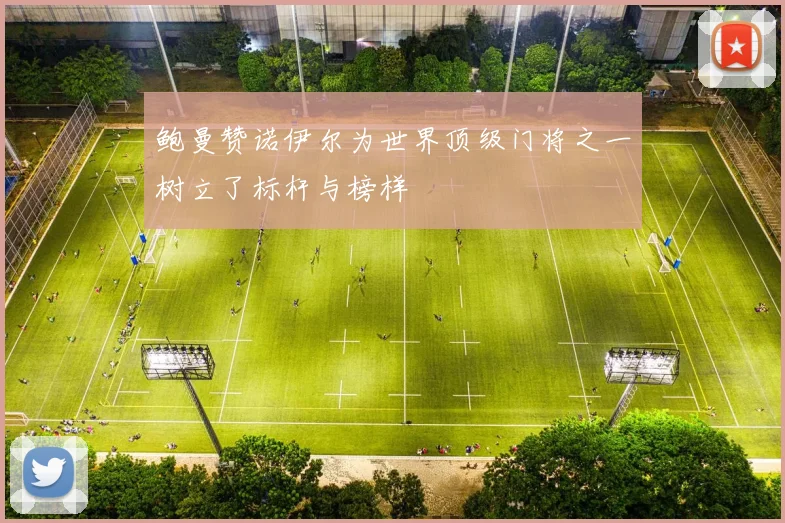 鲍曼赞诺伊尔为世界顶级门将之一树立了标杆与榜样