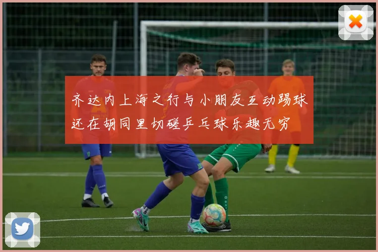 齐达内上海之行与小朋友互动踢球还在胡同里切磋乒乓球乐趣无穷