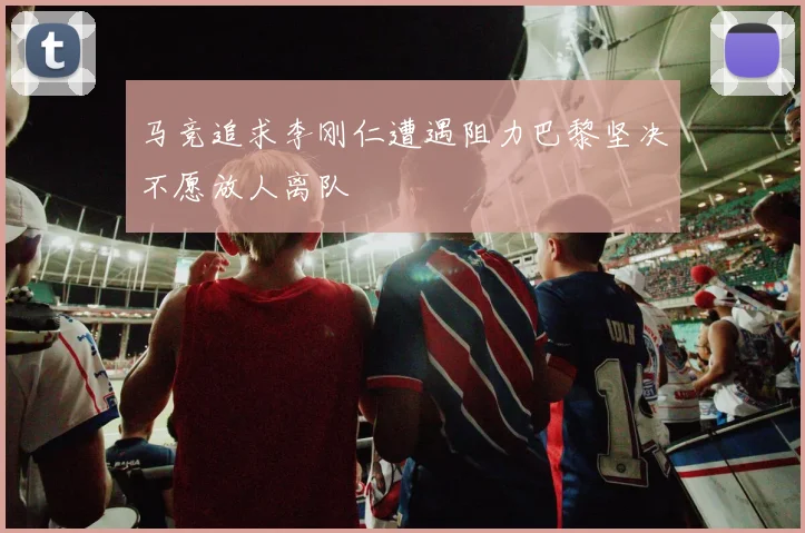 马竞追求李刚仁遭遇阻力巴黎坚决不愿放人离队