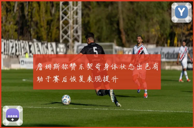 詹姆斯称赞东契奇身体状态出色有助于赛后恢复表现提升