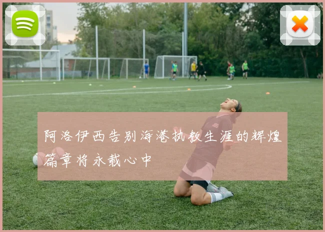 阿洛伊西告别海港执教生涯的辉煌篇章将永载心中