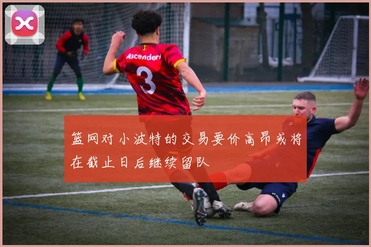 篮网对小波特的交易要价高昂或将在截止日后继续留队