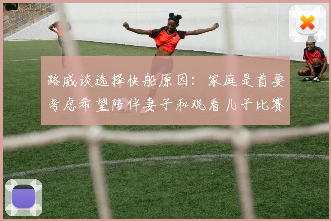 路威谈选择快船原因：家庭是首要考虑希望陪伴妻子和观看儿子比赛