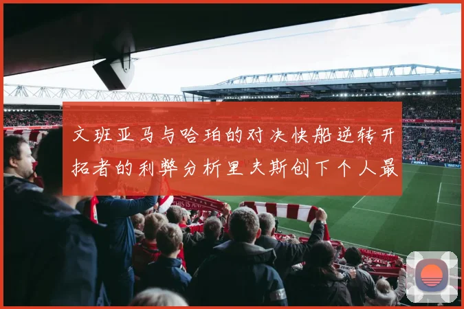 文班亚马与哈珀的对决快船逆转开拓者的利弊分析里夫斯创下个人最佳表现之夜