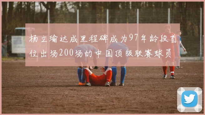 杨立瑜达成里程碑成为97年龄段首位出场200场的中国顶级联赛球员