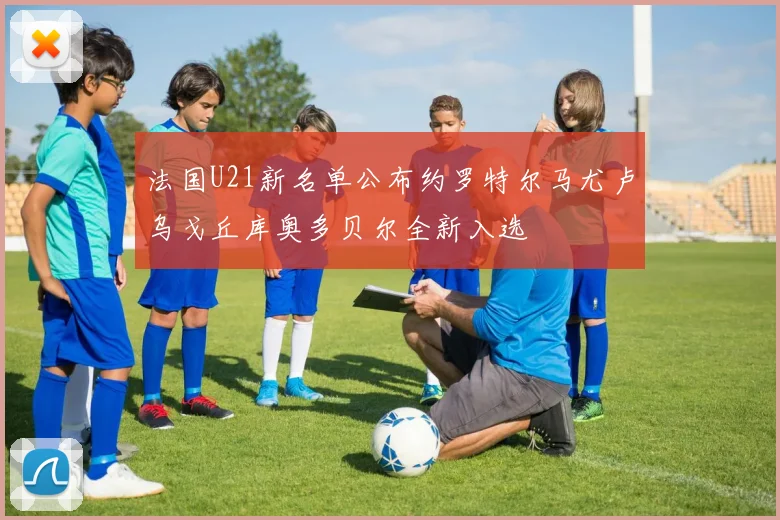 法国U21新名单公布约罗特尔马尤卢乌戈丘库奥多贝尔全新入选