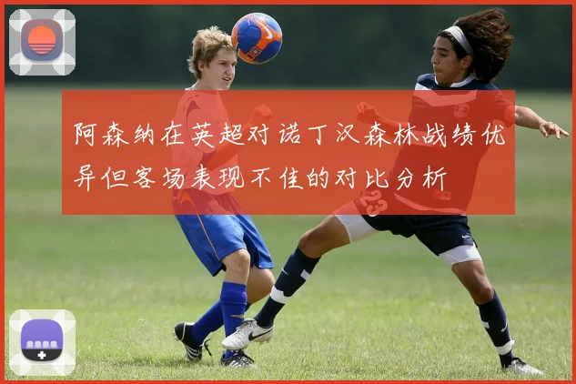 阿森纳在英超对诺丁汉森林战绩优异但客场表现不佳的对比分析