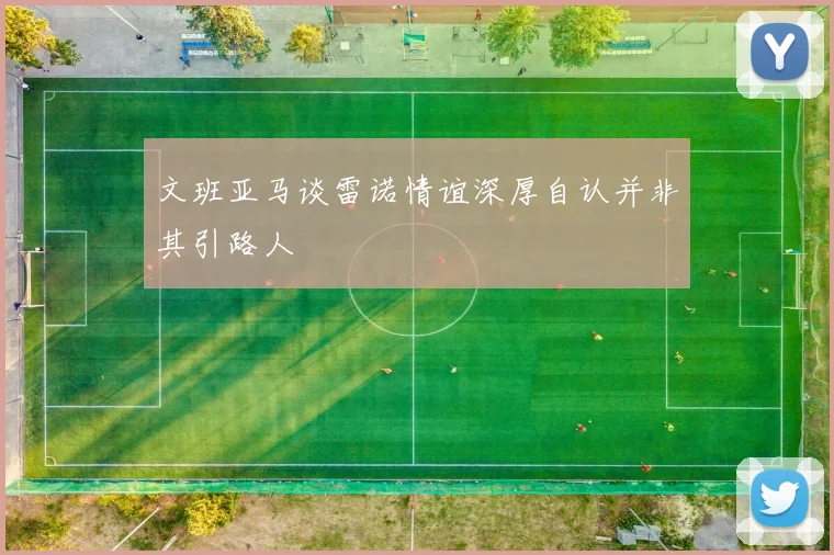 文班亚马谈雷诺情谊深厚自认并非其引路人