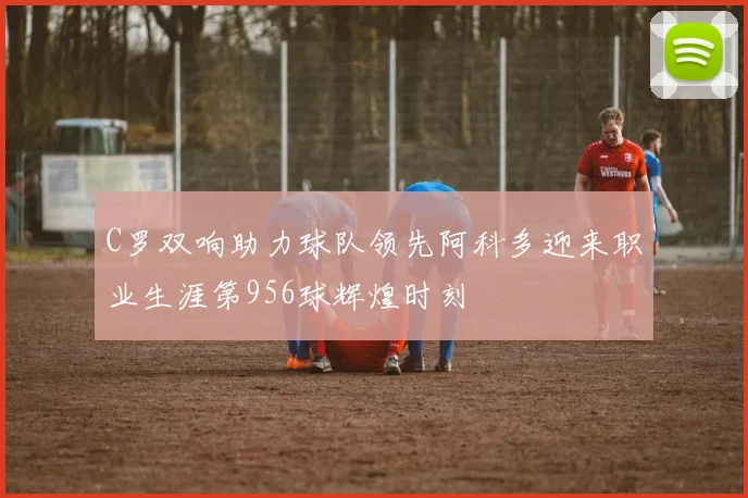 C罗双响助力球队领先阿科多迎来职业生涯第956球辉煌时刻