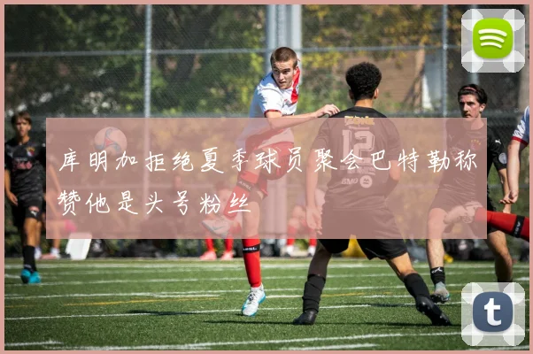 库明加拒绝夏季球员聚会巴特勒称赞他是头号粉丝