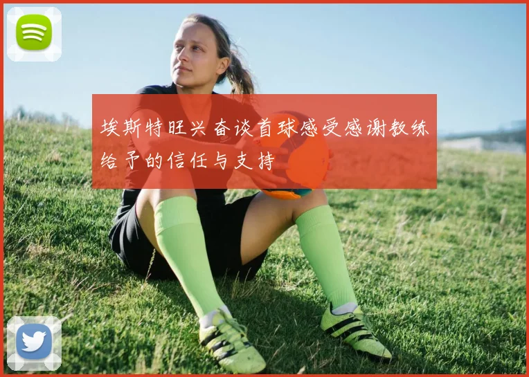 埃斯特旺兴奋谈首球感受感谢教练给予的信任与支持
