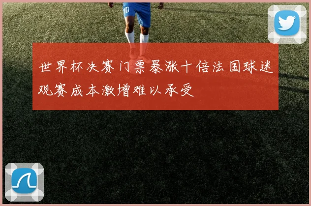 世界杯决赛门票暴涨十倍法国球迷观赛成本激增难以承受