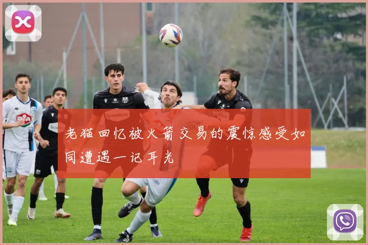 老猫回忆被火箭交易的震惊感受如同遭遇一记耳光