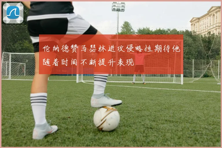 伦纳德赞马瑟林进攻侵略性期待他随着时间不断提升表现