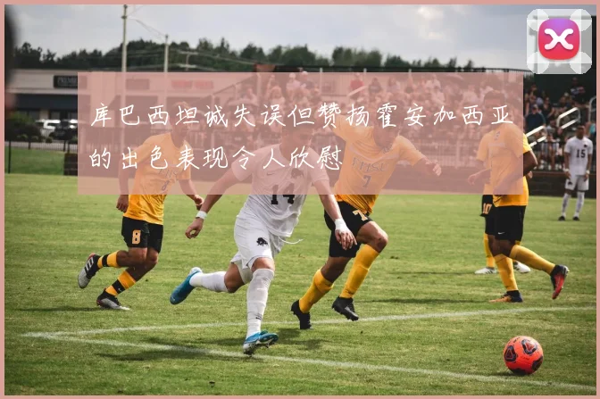 库巴西坦诚失误但赞扬霍安加西亚的出色表现令人欣慰