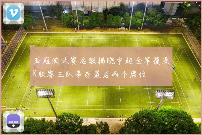 亚冠淘汰赛名额揭晓中超全军覆没K联赛三队争夺最后两个席位