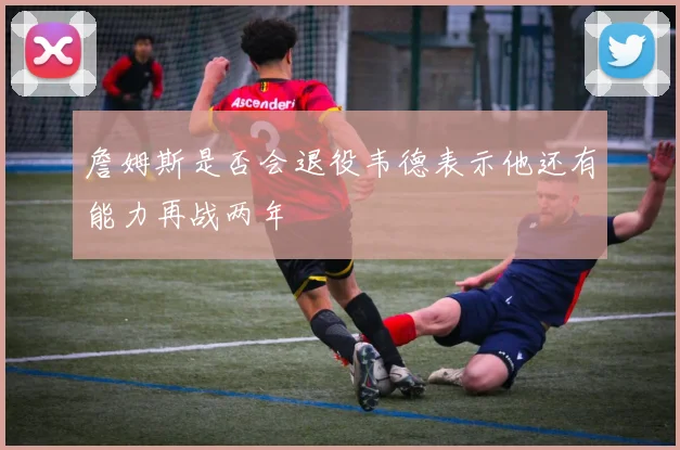 詹姆斯是否会退役韦德表示他还有能力再战两年