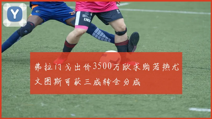 弗拉门戈出价3500万欧求购若热尤文图斯可获三成转会分成