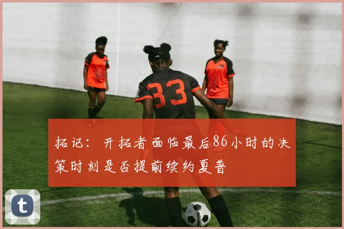 拓记：开拓者面临最后86小时的决策时刻是否提前续约夏普