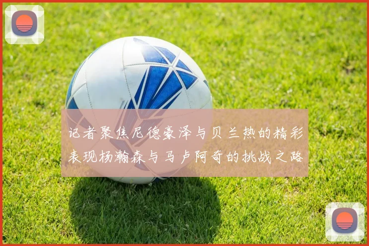 记者聚焦尼德豪泽与贝兰热的精彩表现杨瀚森与马卢阿奇的挑战之路依旧艰难