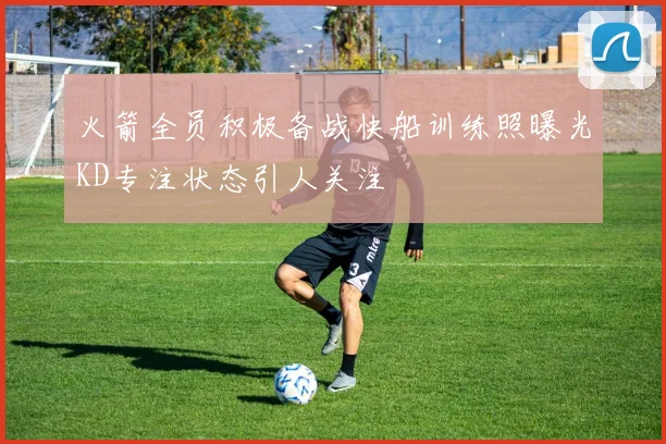 火箭全员积极备战快船训练照曝光KD专注状态引人关注