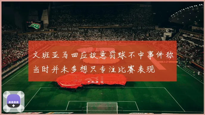 文班亚马回应故意罚球不中事件称当时并未多想只专注比赛表现