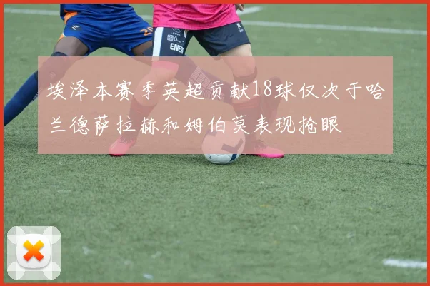 埃泽本赛季英超贡献18球仅次于哈兰德萨拉赫和姆伯莫表现抢眼