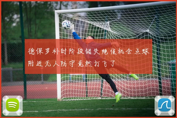 德保罗补时阶段错失绝佳机会点球附近无人防守竟然打飞了