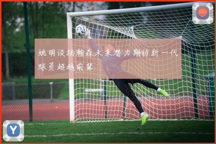 姚明谈杨瀚森未来潜力期待新一代球员超越前辈