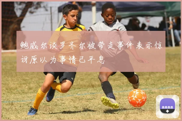鲍威尔谈罗齐尔被带走事件表示惊讶原以为事情已平息