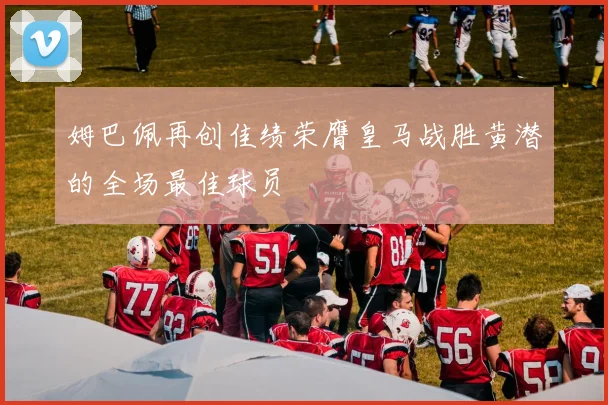 姆巴佩再创佳绩荣膺皇马战胜黄潜的全场最佳球员