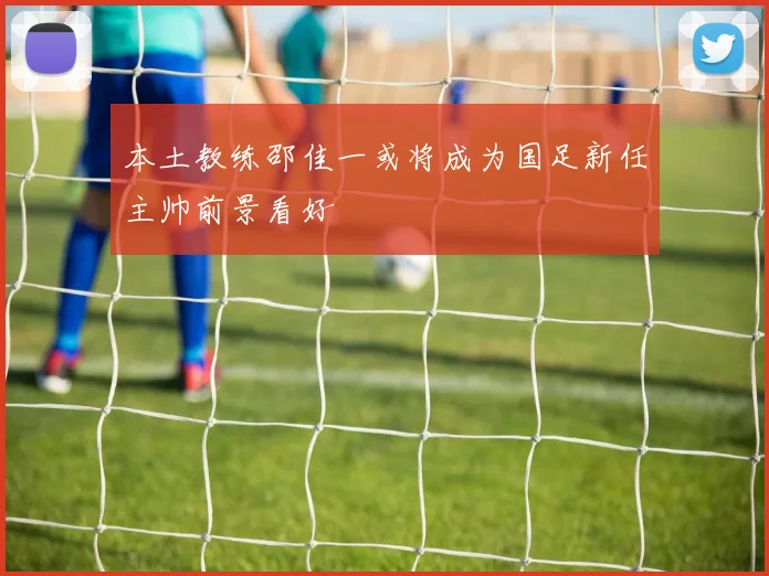 本土教练邵佳一或将成为国足新任主帅前景看好