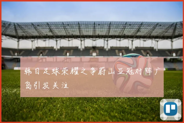 韩日足球荣耀之争蔚山亚冠对阵广岛引发关注